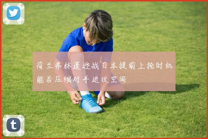 荷兰弗林蓬迎战日本提前上抢时机能否压缩对手进攻空间