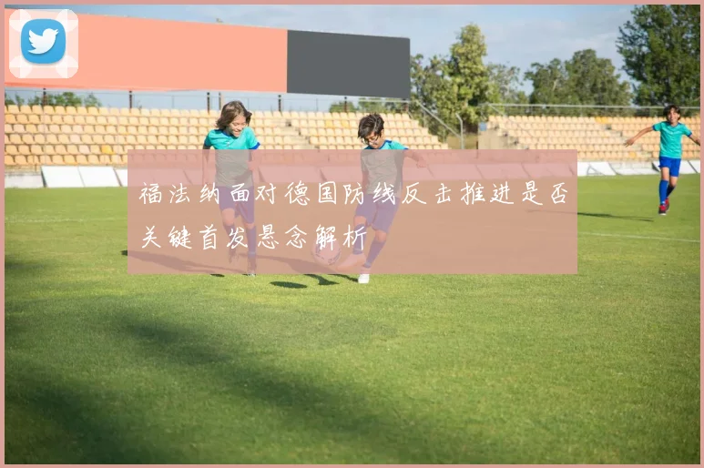 福法纳面对德国防线反击推进是否关键首发悬念解析