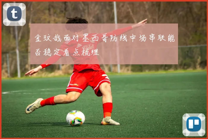 金玟哉面对墨西哥防线中场串联能否稳定看点梳理