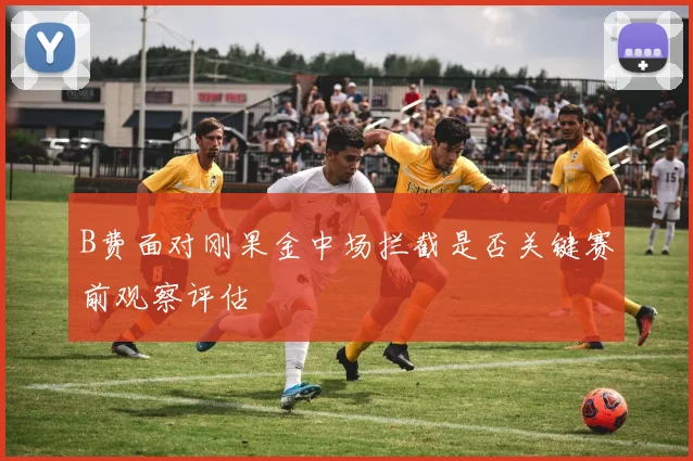 B费面对刚果金中场拦截是否关键赛前观察评估