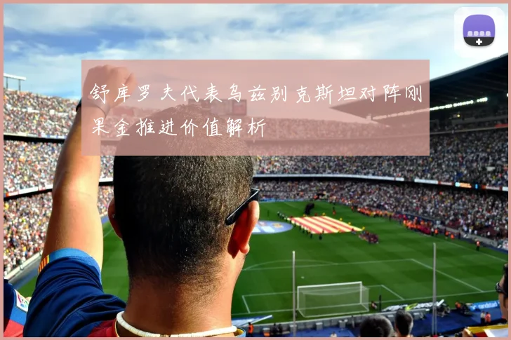 舒库罗夫代表乌兹别克斯坦对阵刚果金推进价值解析