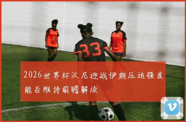 2026世界杯汉尼迎战伊朗压迫强度能否维持前瞻解读
