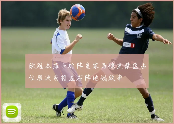 欧冠本菲卡对阵皇家马德里禁区占位层次或将左右阵地战效率