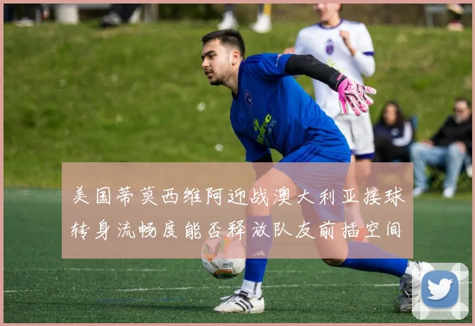 美国蒂莫西维阿迎战澳大利亚接球转身流畅度能否释放队友前插空间