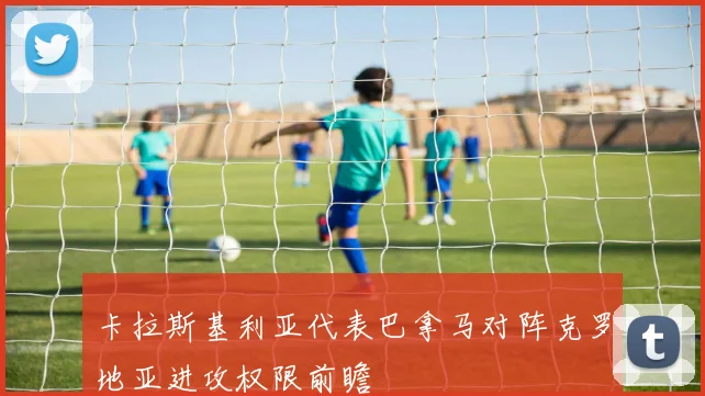 卡拉斯基利亚代表巴拿马对阵克罗地亚进攻权限前瞻