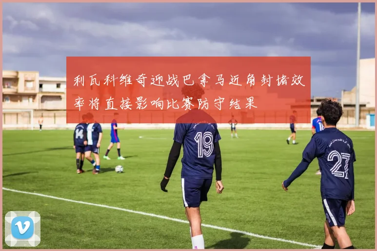 利瓦科维奇迎战巴拿马近角封堵效率将直接影响比赛防守结果