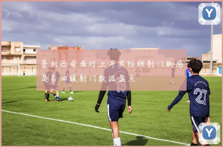 普利西奇面对土耳其防线射门脚感是否回暖射门数据盘点