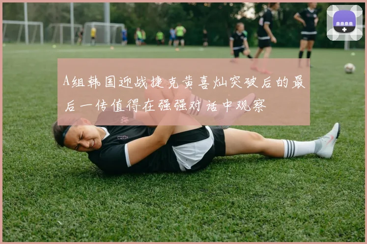 A组韩国迎战捷克黄喜灿突破后的最后一传值得在强强对话中观察