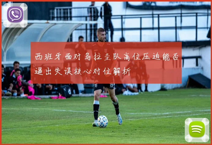 西班牙面对乌拉圭队高位压迫能否逼出失误核心对位解析
