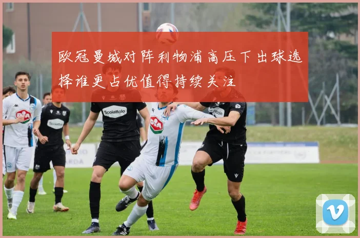 欧冠曼城对阵利物浦高压下出球选择谁更占优值得持续关注