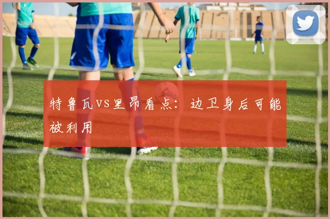特鲁瓦vs里昂看点:边卫身后可能被利用
