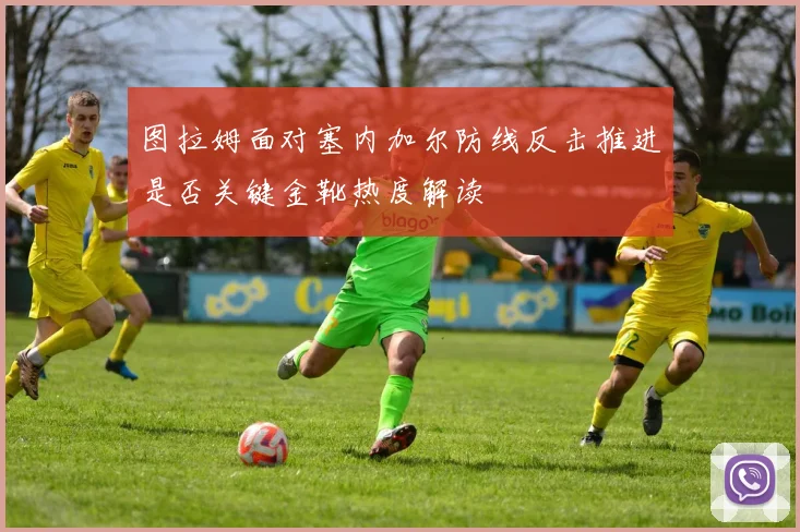 图拉姆面对塞内加尔防线反击推进是否关键金靴热度解读