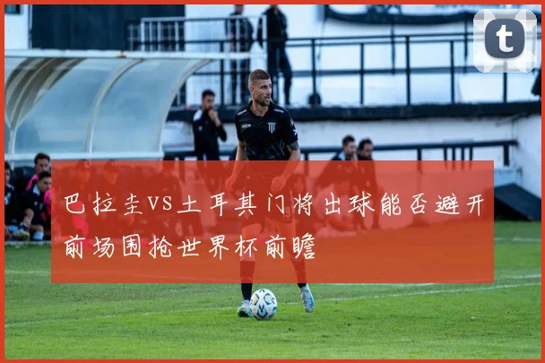 巴拉圭vs土耳其门将出球能否避开前场围抢世界杯前瞻