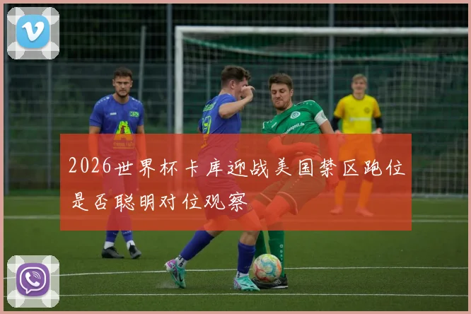 2026世界杯卡库迎战美国禁区跑位是否聪明对位观察