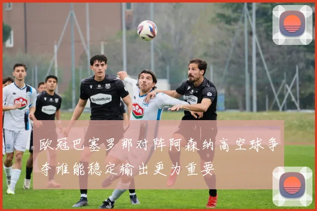 欧冠巴塞罗那对阵阿森纳高空球争夺谁能稳定输出更为重要