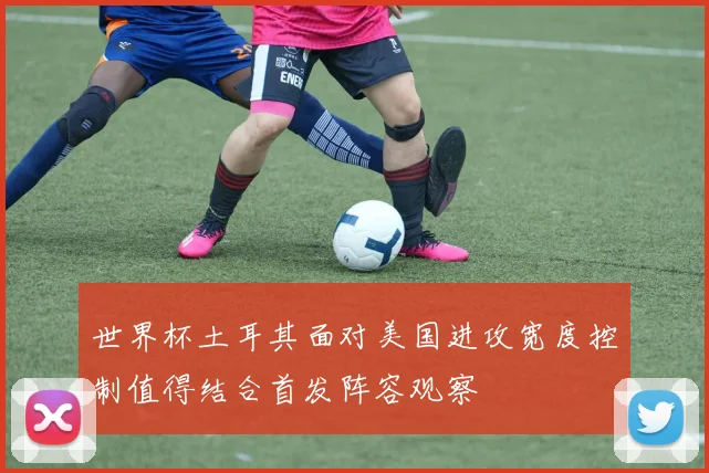 世界杯土耳其面对美国进攻宽度控制值得结合首发阵容观察