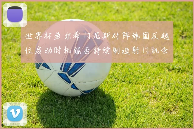 世界杯劳尔希门尼斯对阵韩国反越位启动时机能否持续制造射门机会
