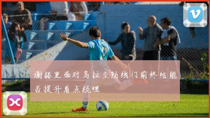 谢赫里面对乌拉圭防线门前终结能否提升看点梳理