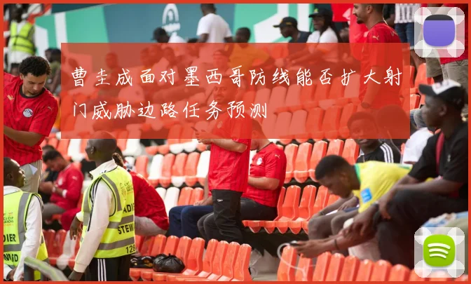 曹圭成面对墨西哥防线能否扩大射门威胁边路任务预测