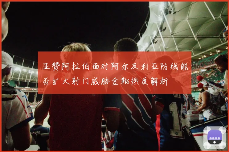 亚赞阿拉伯面对阿尔及利亚防线能否扩大射门威胁金靴热度解析