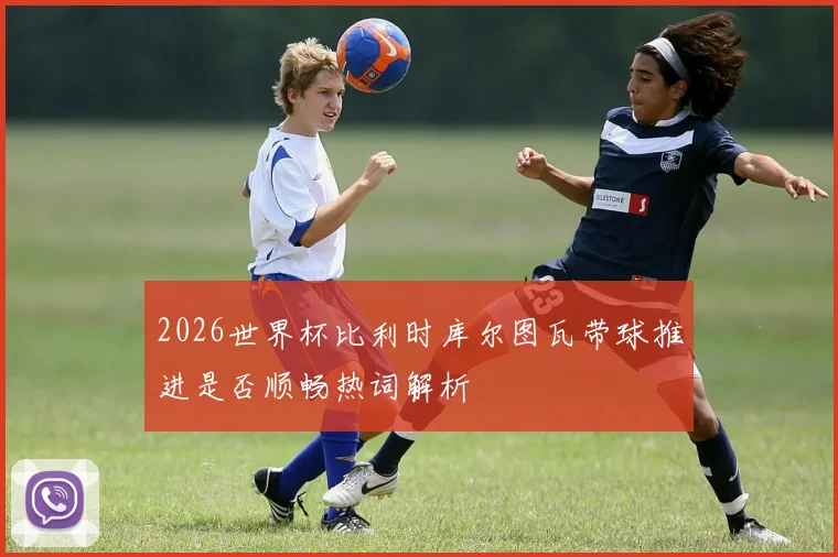 2026世界杯比利时库尔图瓦带球推进是否顺畅热词解析