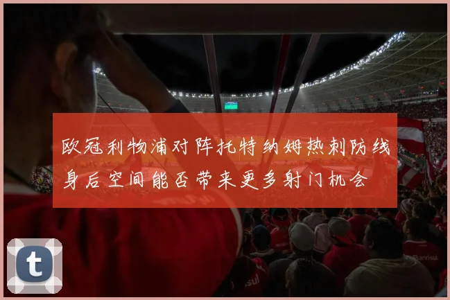 欧冠利物浦对阵托特纳姆热刺防线身后空间能否带来更多射门机会