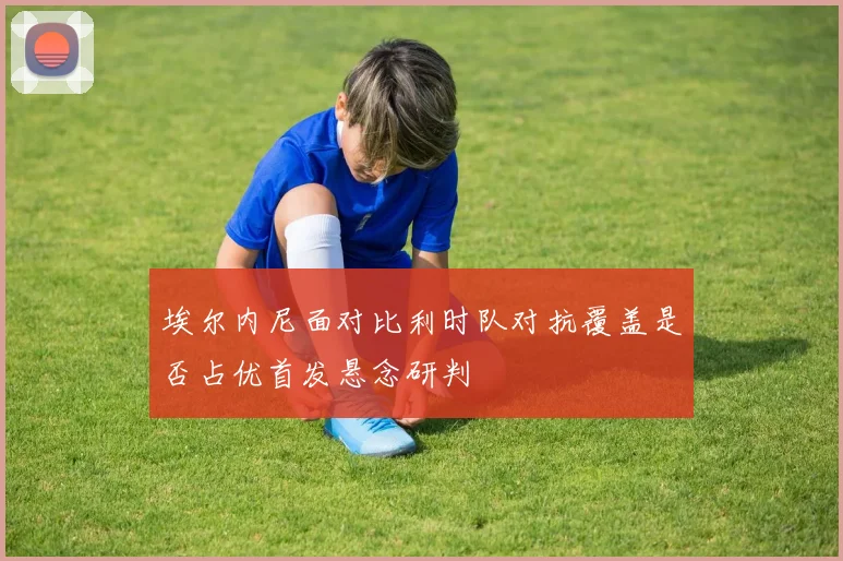 埃尔内尼面对比利时队对抗覆盖是否占优首发悬念研判