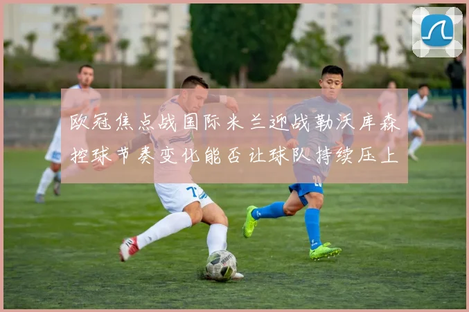 欧冠焦点战国际米兰迎战勒沃库森控球节奏变化能否让球队持续压上