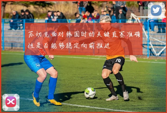 苏切克面对韩国时的关键直塞准确性是否能够稳定向前推进