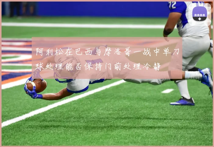 阿利松在巴西与摩洛哥一战中单刀球处理能否保持门前处理冷静