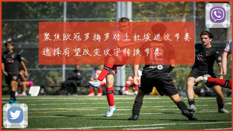 聚焦欧冠罗梅罗对上杜埃进攻节奏选择有望改变攻守转换节奏