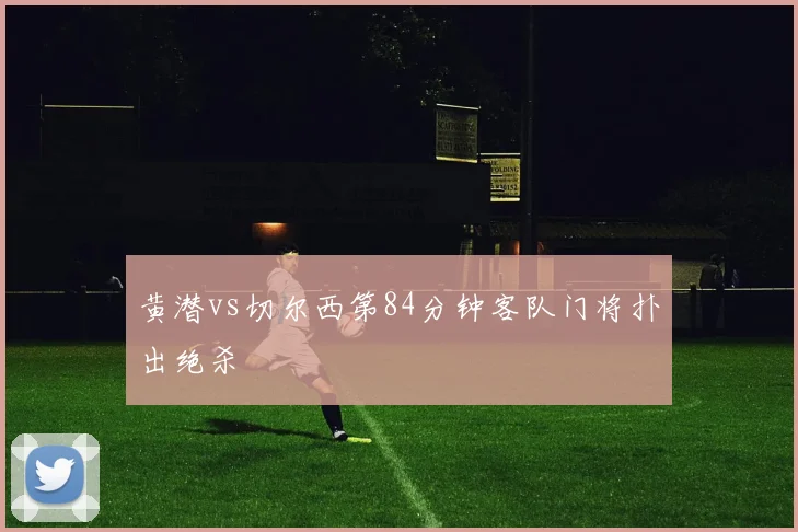 黄潜vs切尔西第84分钟客队门将扑出绝杀