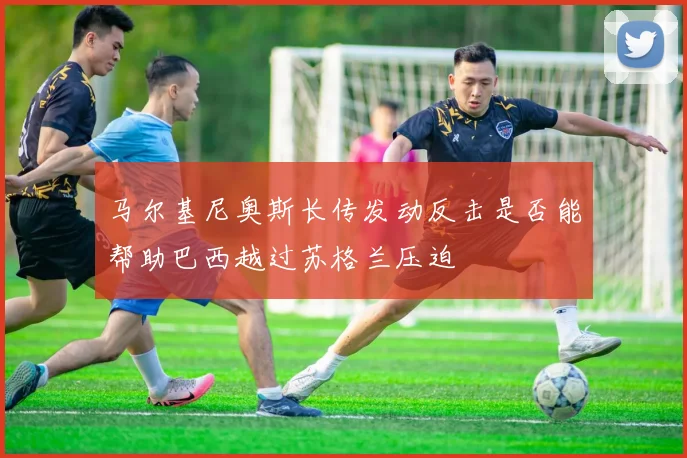 马尔基尼奥斯长传发动反击是否能帮助巴西越过苏格兰压迫