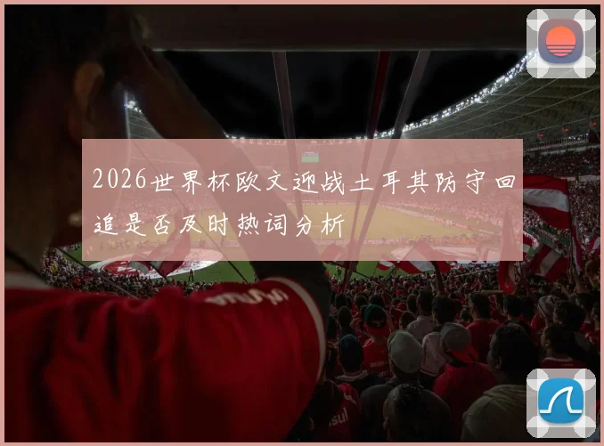 2026世界杯欧文迎战土耳其防守回追是否及时热词分析