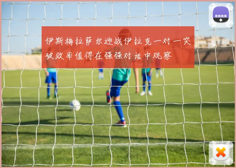 伊斯梅拉萨尔迎战伊拉克一对一突破效率值得在强强对话中观察