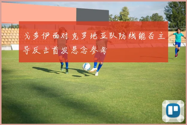 戈多伊面对克罗地亚队防线能否主导反击首发悬念参考