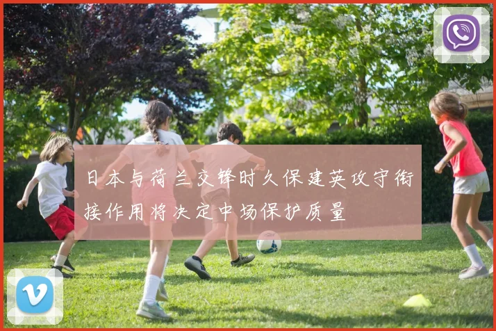 日本与荷兰交锋时久保建英攻守衔接作用将决定中场保护质量