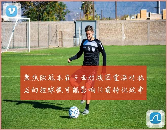 聚焦欧冠本菲卡面对埃因霍温对抗后的控球很可能影响门前转化效率