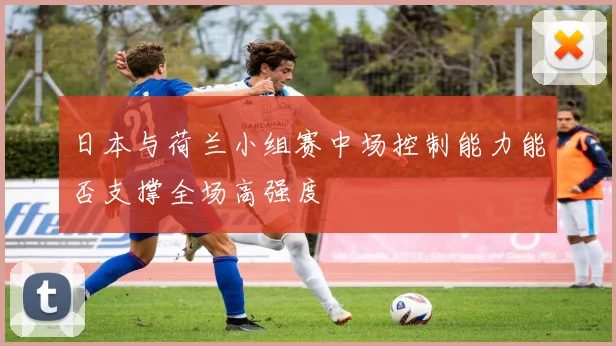 日本与荷兰小组赛中场控制能力能否支撑全场高强度
