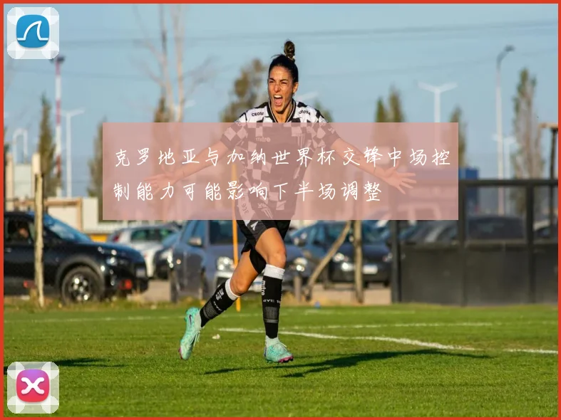 克罗地亚与加纳世界杯交锋中场控制能力可能影响下半场调整
