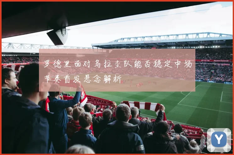 罗德里面对乌拉圭队能否稳定中场节奏首发悬念解析