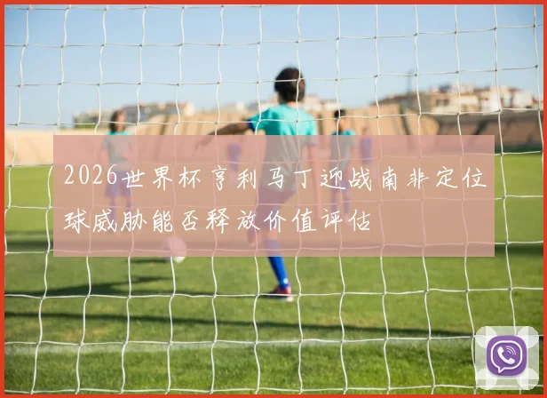 2026世界杯亨利马丁迎战南非定位球威胁能否释放价值评估