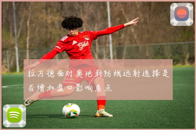 拉万德面对奥地利防线远射选择是否增加盘口影响看点