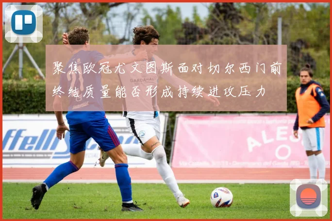 聚焦欧冠尤文图斯面对切尔西门前终结质量能否形成持续进攻压力
