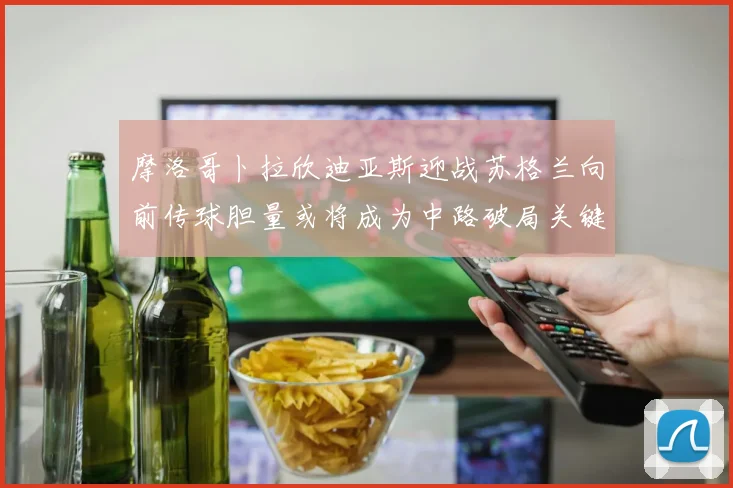 摩洛哥卜拉欣迪亚斯迎战苏格兰向前传球胆量或将成为中路破局关键
