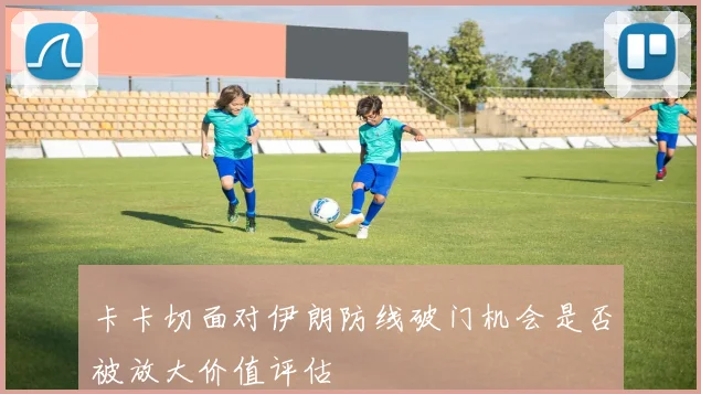 卡卡切面对伊朗防线破门机会是否被放大价值评估