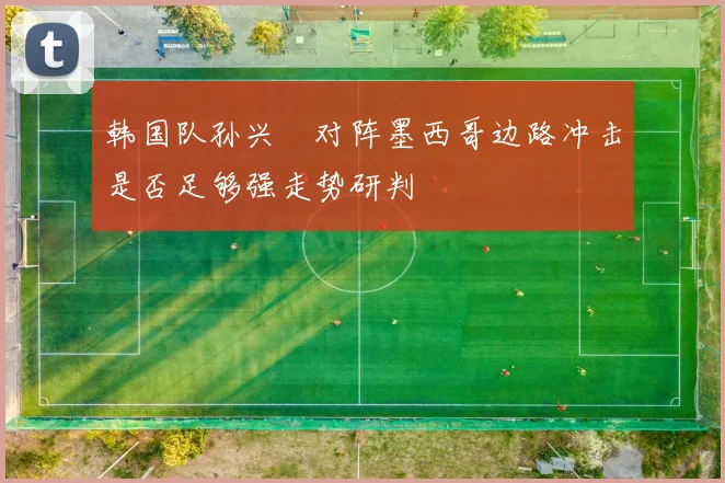 韩国队孙兴慜对阵墨西哥边路冲击是否足够强走势研判
