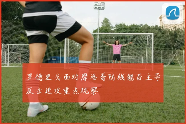 罗德里戈面对摩洛哥防线能否主导反击进攻重点观察