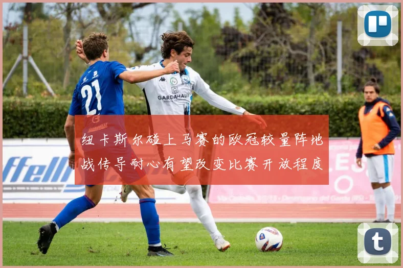 纽卡斯尔碰上马赛的欧冠较量阵地战传导耐心有望改变比赛开放程度