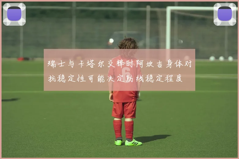 瑞士与卡塔尔交锋时阿坎吉身体对抗稳定性可能决定防线稳定程度